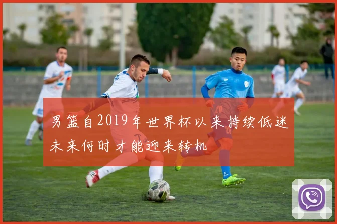 男篮自2019年世界杯以来持续低迷未来何时才能迎来转机