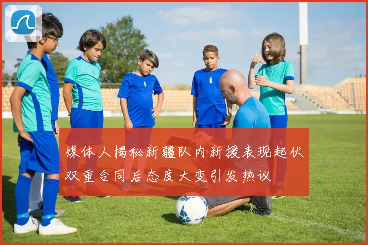 媒体人揭秘新疆队内新援表现起伏双重合同后态度大变引发热议