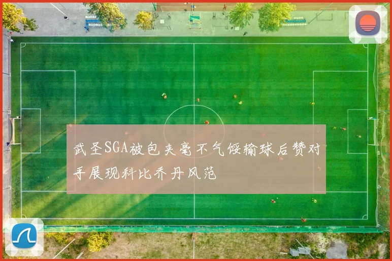 武圣SGA被包夹毫不气馁输球后赞对手展现科比乔丹风范