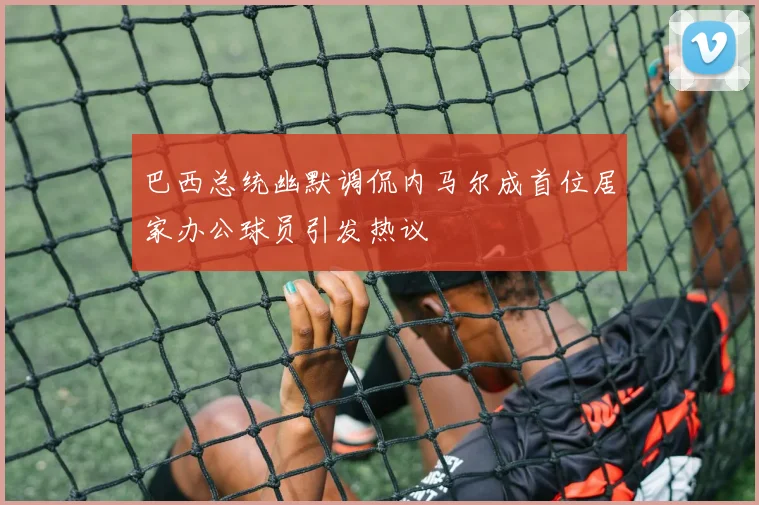 巴西总统幽默调侃内马尔成首位居家办公球员引发热议