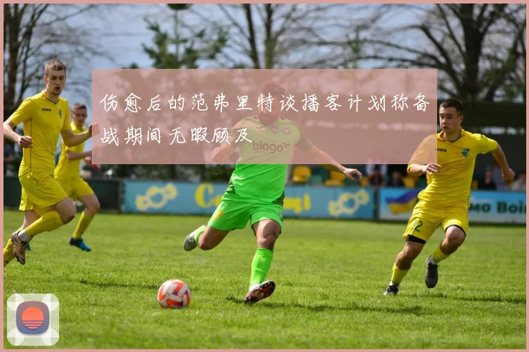 伤愈后的范弗里特谈播客计划称备战期间无暇顾及