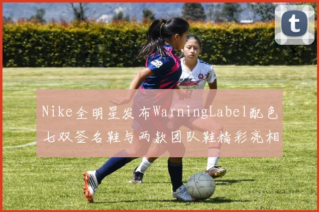 Nike全明星发布WarningLabel配色七双签名鞋与两款团队鞋精彩亮相