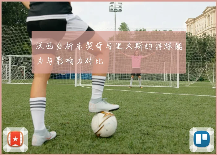 沃西分析东契奇与里夫斯的持球能力与影响力对比