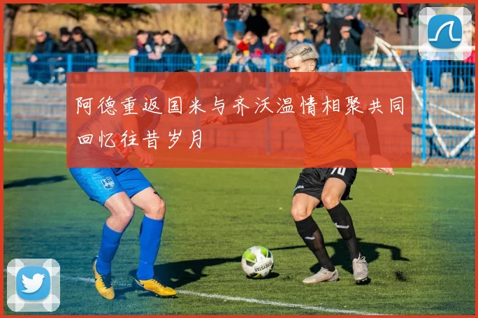 阿德重返国米与齐沃温情相聚共同回忆往昔岁月