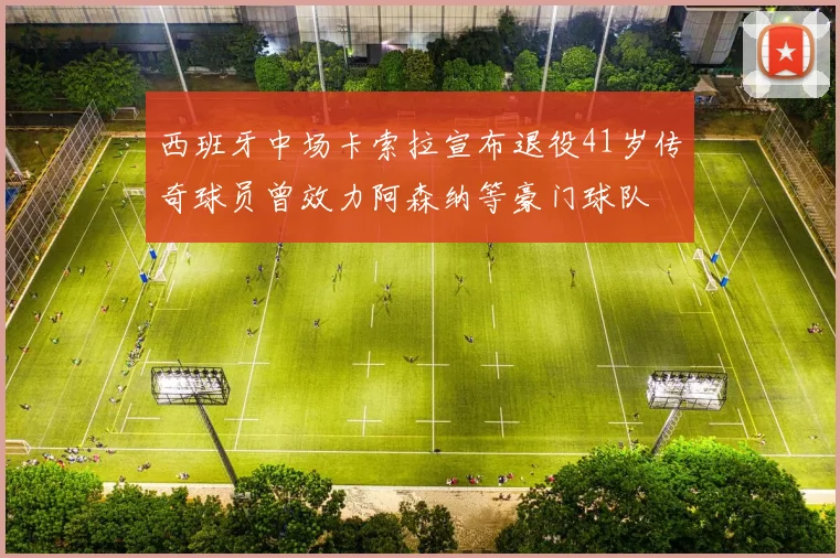 西班牙中场卡索拉宣布退役41岁传奇球员曾效力阿森纳等豪门球队