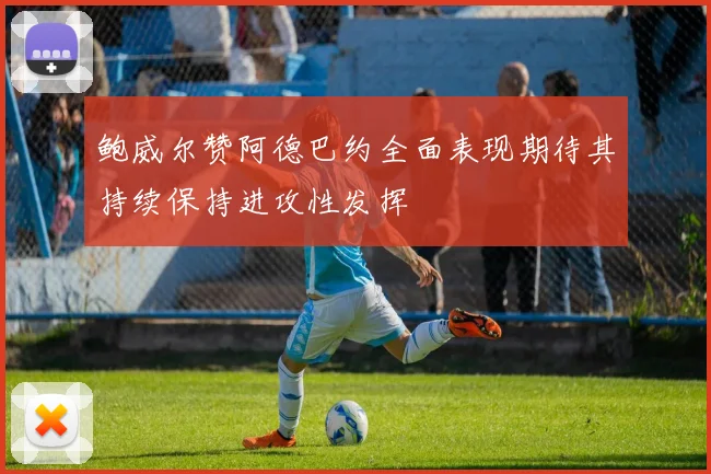 鲍威尔赞阿德巴约全面表现期待其持续保持进攻性发挥