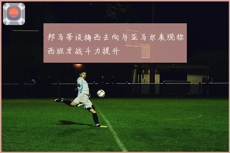 邦马蒂谈梅西去向与亚马尔表现称西班牙战斗力提升