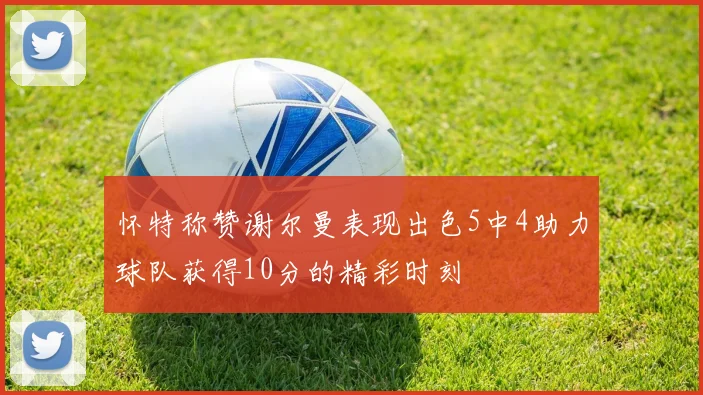 怀特称赞谢尔曼表现出色5中4助力球队获得10分的精彩时刻