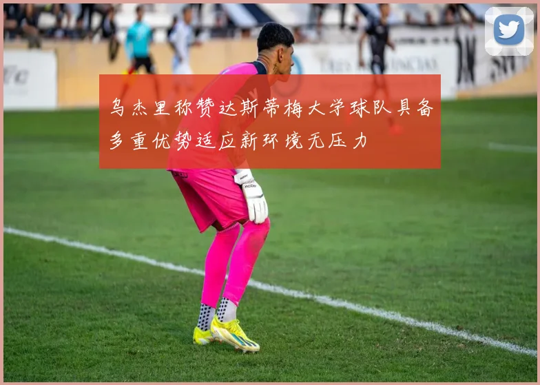 乌杰里称赞达斯蒂梅大学球队具备多重优势适应新环境无压力