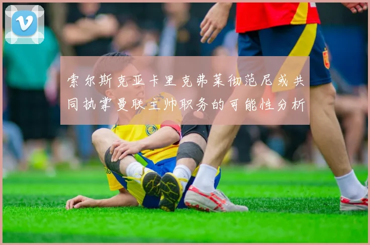 索尔斯克亚卡里克弗莱彻范尼或共同执掌曼联主帅职务的可能性分析