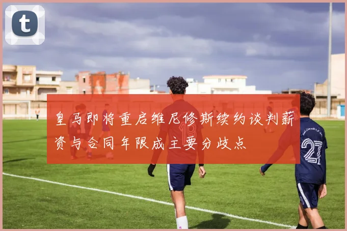 皇马即将重启维尼修斯续约谈判薪资与合同年限成主要分歧点