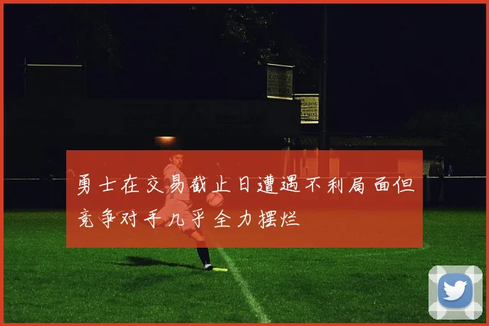 勇士在交易截止日遭遇不利局面但竞争对手几乎全力摆烂