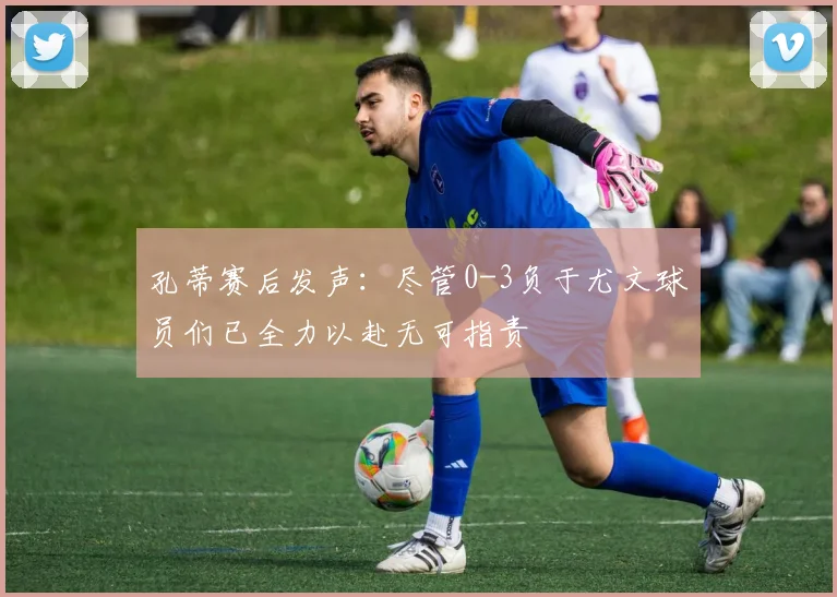 孔蒂赛后发声：尽管0-3负于尤文球员们已全力以赴无可指责