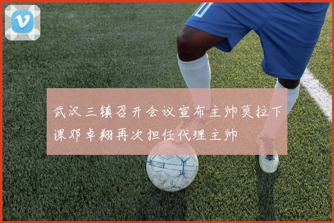 武汉三镇召开会议宣布主帅莫拉下课邓卓翔再次担任代理主帅