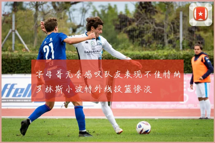 字母哥无奈感叹队友表现不佳特纳罗林斯小波特外线投篮惨淡