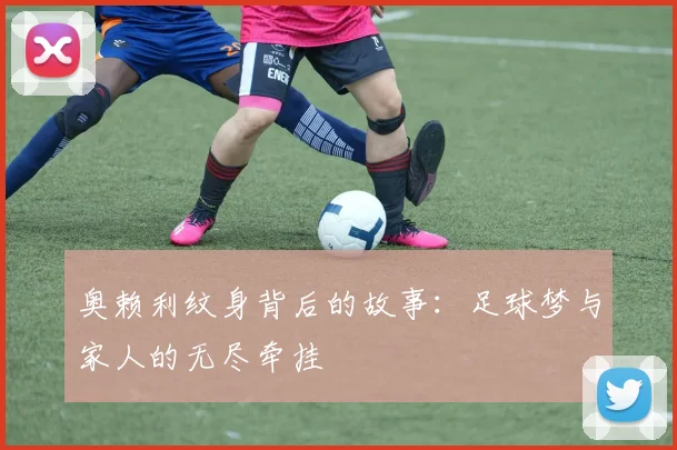 奥赖利纹身背后的故事：足球梦与家人的无尽牵挂